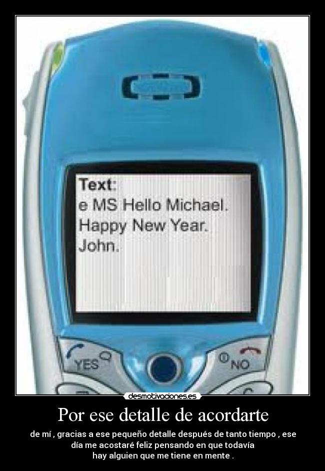 Por ese detalle de acordarte - de mí , gracias a ese pequeño detalle después de tanto tiempo , ese
día me acostaré feliz pensando en que todavía
hay alguien que me tiene en mente .