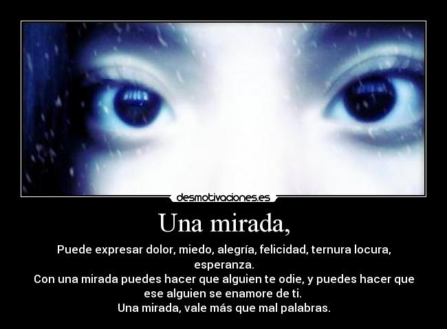 Una mirada, - Puede expresar dolor, miedo, alegría, felicidad, ternura locura,
esperanza.
Con una mirada puedes hacer que alguien te odie, y puedes hacer que
ese alguien se enamore de ti. ♥
Una mirada, vale más que mal palabras.