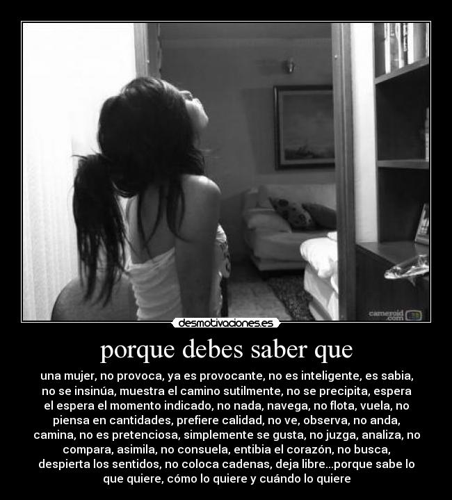 porque debes saber que - una mujer, no provoca, ya es provocante, no es inteligente, es sabia,
no se insinúa, muestra el camino sutilmente, no se precipita, espera
el espera el momento indicado, no nada, navega, no flota, vuela, no
piensa en cantidades, prefiere calidad, no ve, observa, no anda,
camina, no es pretenciosa, simplemente se gusta, no juzga, analiza, no
compara, asimila, no consuela, entibia el corazón, no busca,
despierta los sentidos, no coloca cadenas, deja libre...porque sabe lo
que quiere, cómo lo quiere y cuándo lo quiere