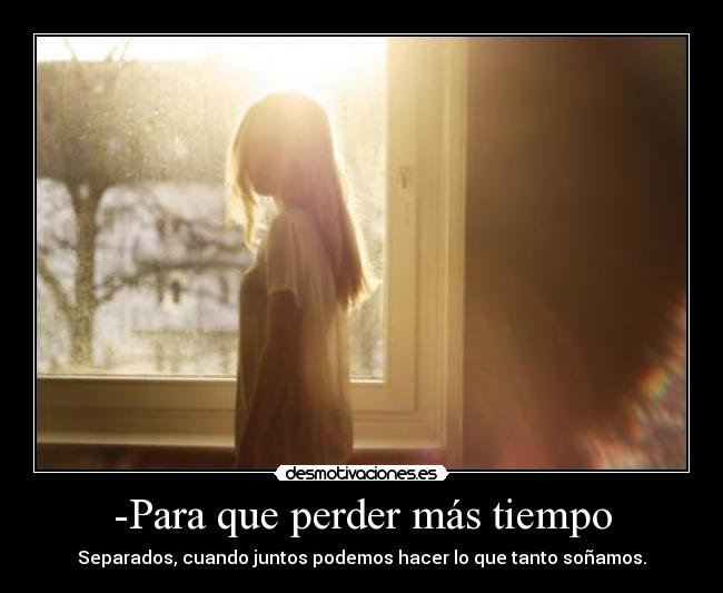 -Para que perder más tiempo - Separados, cuando juntos podemos hacer lo que tanto soñamos.