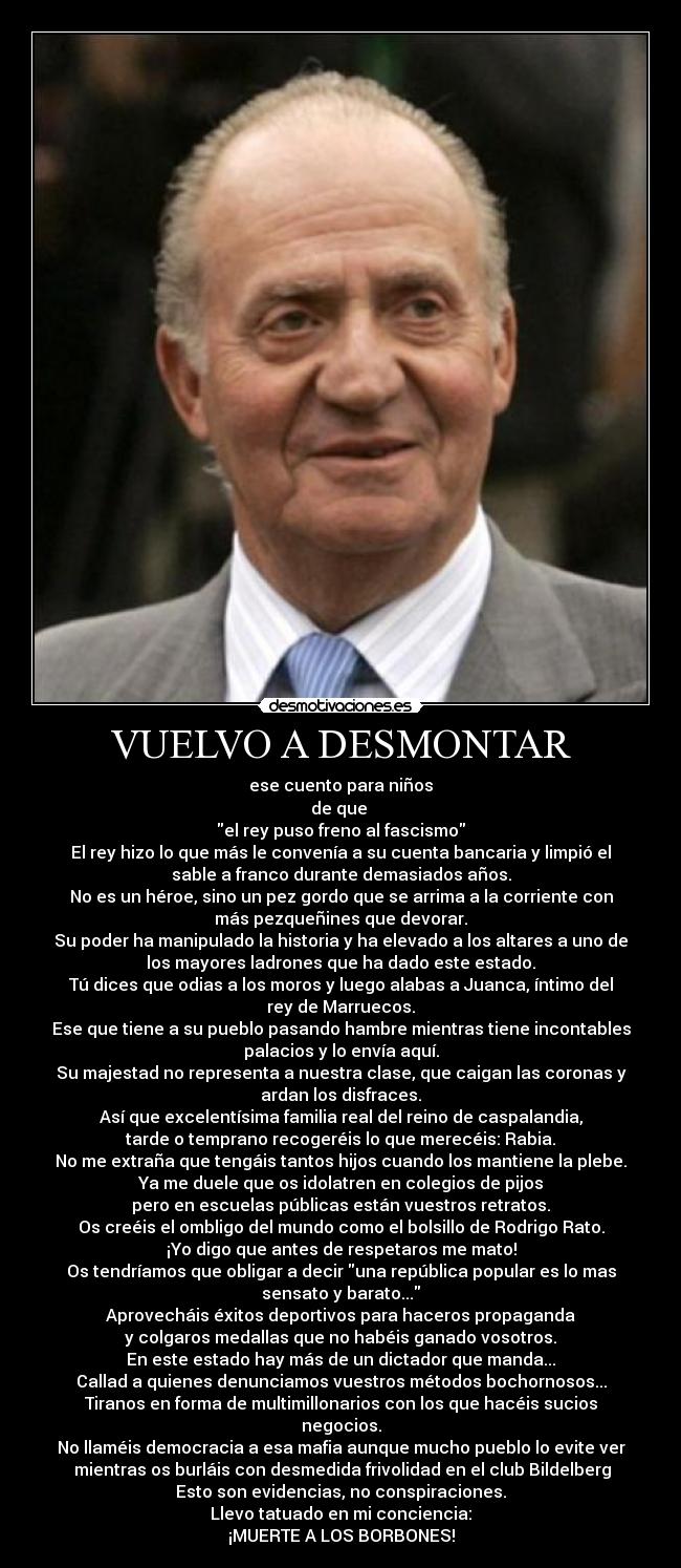 VUELVO A DESMONTAR - ese cuento para niños
de que 
el rey puso freno al fascismo
El rey hizo lo que más le convenía a su cuenta bancaria y limpió el
sable a franco durante demasiados años.
No es un héroe, sino un pez gordo que se arrima a la corriente con
más pezqueñines que devorar.
Su poder ha manipulado la historia y ha elevado a los altares a uno de
los mayores ladrones que ha dado este estado.
Tú dices que odias a los moros y luego alabas a Juanca, íntimo del
rey de Marruecos.
Ese que tiene a su pueblo pasando hambre mientras tiene incontables
palacios y lo envía aquí.
Su majestad no representa a nuestra clase, que caigan las coronas y
ardan los disfraces.
Así que excelentísima familia real del reino de caspalandia,
tarde o temprano recogeréis lo que merecéis: Rabia.
No me extraña que tengáis tantos hijos cuando los mantiene la plebe.
Ya me duele que os idolatren en colegios de pijos
pero en escuelas públicas están vuestros retratos.
Os creéis el ombligo del mundo como el bolsillo de Rodrigo Rato.
¡Yo digo que antes de respetaros me mato!
Os tendríamos que obligar a decir una república popular es lo mas
sensato y barato...
Aprovecháis éxitos deportivos para haceros propaganda
y colgaros medallas que no habéis ganado vosotros.
En este estado hay más de un dictador que manda...
Callad a quienes denunciamos vuestros métodos bochornosos...
Tiranos en forma de multimillonarios con los que hacéis sucios
negocios.
No llaméis democracia a esa mafia aunque mucho pueblo lo evite ver
 mientras os burláis con desmedida frivolidad en el club Bildelberg
Esto son evidencias, no conspiraciones.
Llevo tatuado en mi conciencia:
¡MUERTE A LOS BORBONES!