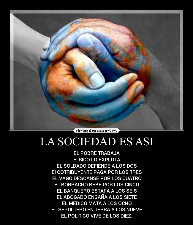 LA SOCIEDAD ES ASI - EL POBRE TRABAJA
El RICO LO EXPLOTA
EL SOLDADO DEFIENDE A LOS DOS
El COTRIBUYENTE PAGA POR LOS TRES
EL VAGO DESCANSE POR LOS CUATRO
EL BORRACHO BEBE POR LOS CINCO
EL BANQUERO ESTAFA A LOS SEIS
EL ABOGADO ENGAÑA A LOS SIETE
EL MEDICO MATA A LOS OCHO
EL SEPULTERO ENTIERRA A LOS NUEVE
EL POLITICO VIVE DE LOS DIEZ.