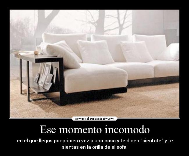 Ese momento incomodo - en el que llegas por primera vez a una casa y te dicen sientate y te
sientas en la orilla de el sofa.