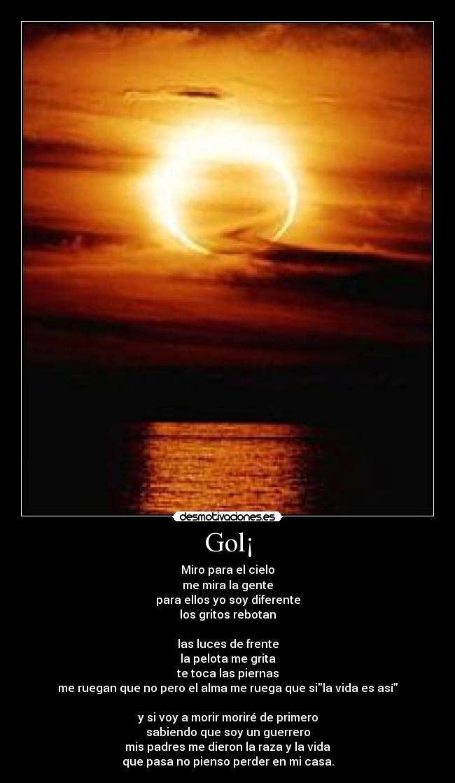 Gol¡ - Miro para el cielo
me mira la gente
para ellos yo soy diferente
los gritos rebotan

las luces de frente
la pelota me grita
te toca las piernas
me ruegan que no pero el alma me ruega que sila vida es así

y si voy a morir moriré de primero
sabiendo que soy un guerrero
mis padres me dieron la raza y la vida
que pasa no pienso perder en mi casa.