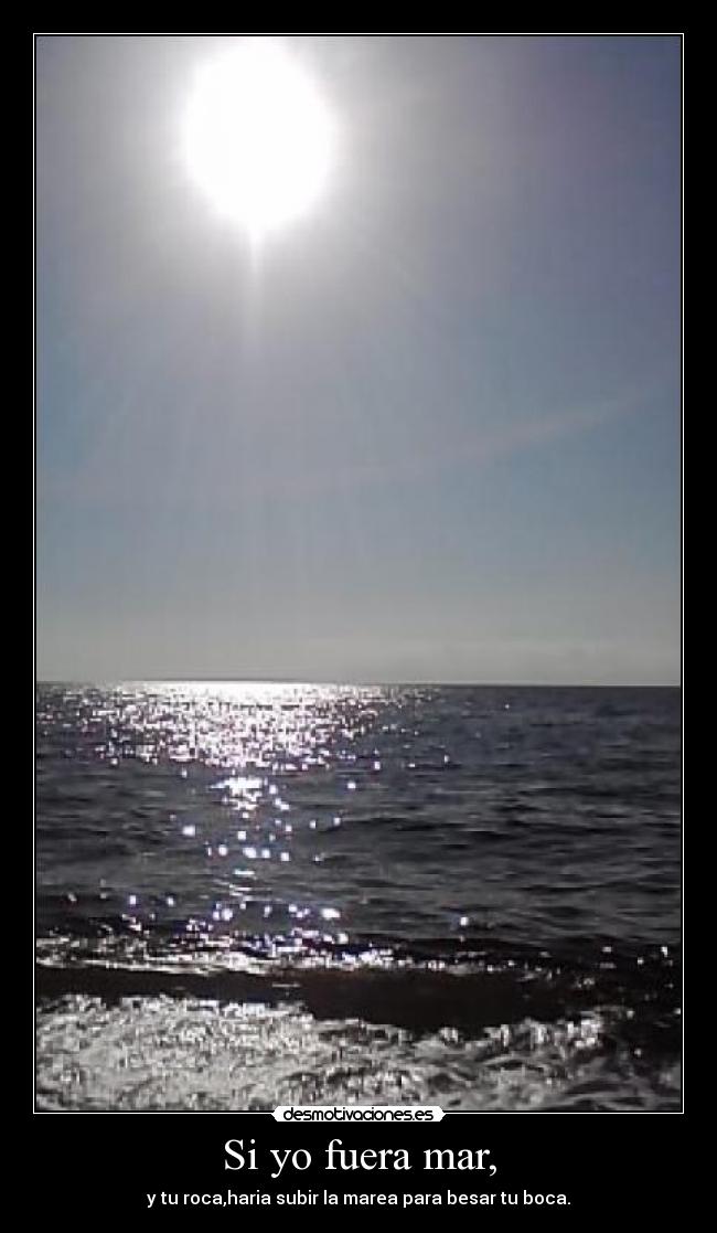 Si yo fuera mar, - y tu roca,haria subir la marea para besar tu boca.