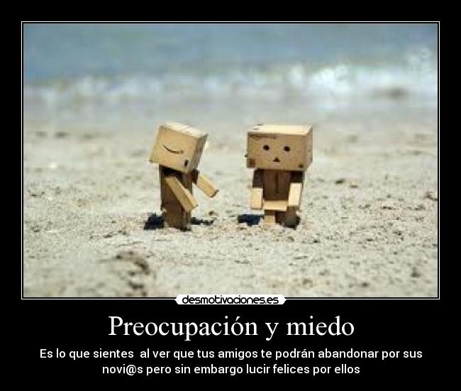 Preocupación y miedo - Es lo que sientes al ver que tus amigos te podrán abandonar por sus
novi@s pero sin embargo lucir felices por ellos