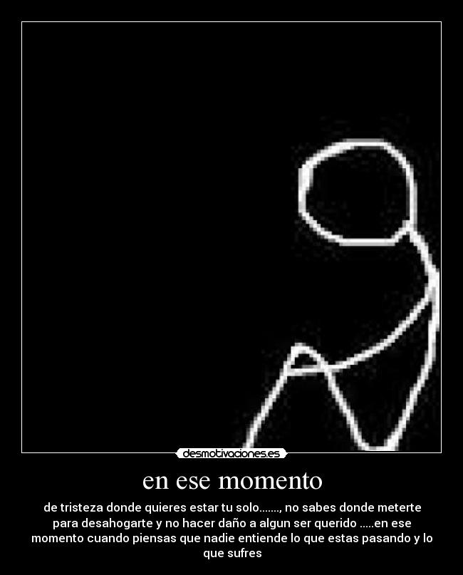 en ese momento - de tristeza donde quieres estar tu solo......., no sabes donde meterte
para desahogarte y no hacer daño a algun ser querido .....en ese
momento cuando piensas que nadie entiende lo que estas pasando y lo
que sufres