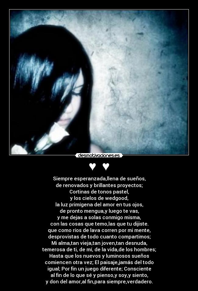 ♥ ♥ - Siempre esperanzada,llena de sueños,
de renovados y brillantes proyectos;
Cortinas de tonos pastel,
y los cielos de wedgood,
la luz primígena del amor en tus ojos,
de pronto mengua,y luego te vas,
y me dejas a solas conmigo misma,
con las cosas que temo,las que tu dijiste.
que como ríos de lava corren por mi mente,
desprovistas de todo cuanto compartimos;
Mi alma,tan vieja,tan joven,tan desnuda,
temerosa de ti, de mí, de la vida,de los hombres;
Hasta que los nuevos y luminosos sueños
comiencen otra vez; El paisaje,jamás del todo
igual; Por fin un juego diferente; Consciente
al fin de lo que sé y pienso,y soy,y siento,
y don del amor,al fin,para siempre,verdadero.