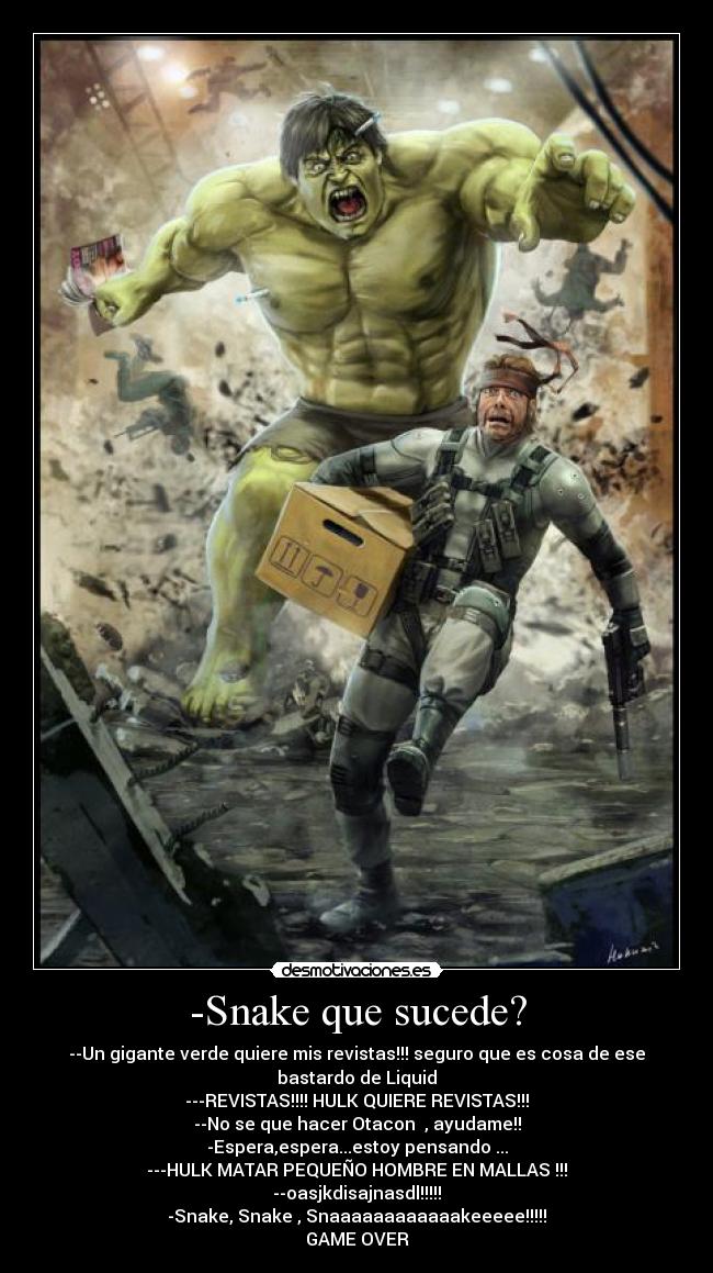 -Snake que sucede? - --Un gigante verde quiere mis revistas!!! seguro que es cosa de ese bastardo de Liquid
---REVISTAS!!!! HULK QUIERE REVISTAS!!!
--No se que hacer Otacon , ayudame!!
-Espera,espera...estoy pensando ...
---HULK MATAR PEQUEÑO HOMBRE EN MALLAS !!!
--oasjkdisajnasdl!!!!!
-Snake, Snake , Snaaaaaaaaaaaakeeeee!!!!!
GAME OVER