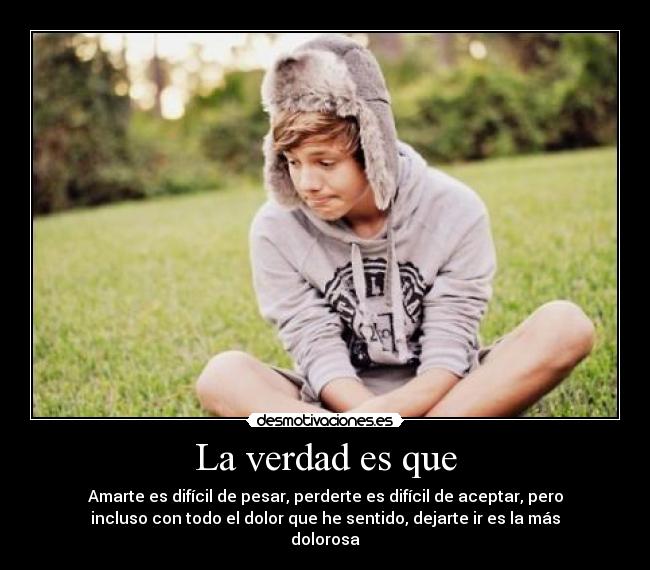 La verdad es que - Amarte es difícil de pesar, perderte es difícil de aceptar, pero
incluso con todo el dolor que he sentido, dejarte ir es la más
dolorosa