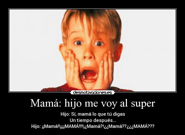 Mamá: hijo me voy al super - Hijo: Sí, mamá lo que tú digas
Un tiempo después...
Hijo: ¡¡Mamá!!¡¡¡¡MAMÁ!!!!¡¿Mamá?!¿¿Mamá??¿¿¿MAMÁ???