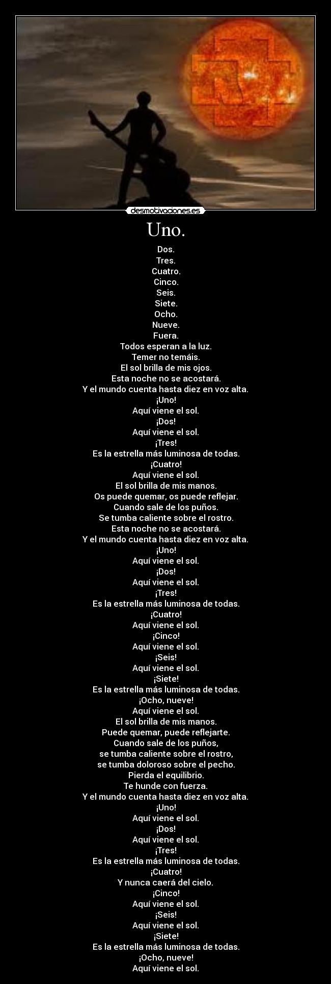 Uno. - Dos.
Tres.
Cuatro.
Cinco.
Seis.
Siete.
Ocho.
Nueve.
Fuera.
Todos esperan a la luz.
Temer no temáis.
El sol brilla de mis ojos.
Esta noche no se acostará.
Y el mundo cuenta hasta diez en voz alta.
¡Uno!
Aquí viene el sol.
¡Dos!
Aquí viene el sol.
¡Tres!
Es la estrella más luminosa de todas.
¡Cuatro!
Aquí viene el sol.
El sol brilla de mis manos.
Os puede quemar, os puede reflejar.
Cuando sale de los puños.
Se tumba caliente sobre el rostro.
Esta noche no se acostará.
Y el mundo cuenta hasta diez en voz alta.
¡Uno!
Aquí viene el sol.
¡Dos!
Aquí viene el sol.
¡Tres!
Es la estrella más luminosa de todas.
¡Cuatro!
Aquí viene el sol.
¡Cinco!
Aquí viene el sol.
¡Seis!
Aquí viene el sol.
¡Siete!
Es la estrella más luminosa de todas.
¡Ocho, nueve!
Aquí viene el sol.
El sol brilla de mis manos.
Puede quemar, puede reflejarte.
Cuando sale de los puños,
se tumba caliente sobre el rostro,
se tumba doloroso sobre el pecho.
Pierda el equilibrio.
Te hunde con fuerza.
Y el mundo cuenta hasta diez en voz alta.
¡Uno!
Aquí viene el sol.
¡Dos!
Aquí viene el sol.
¡Tres!
Es la estrella más luminosa de todas.
¡Cuatro!
Y nunca caerá del cielo.
¡Cinco!
Aquí viene el sol.
¡Seis!
Aquí viene el sol.
¡Siete!
Es la estrella más luminosa de todas.
¡Ocho, nueve!
Aquí viene el sol.