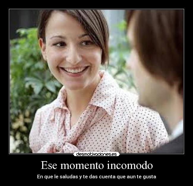 Ese momento incomodo - En que le saludas y te das cuenta que aun te gusta