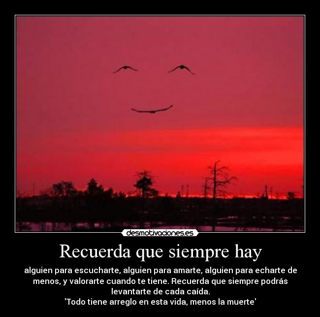 Recuerda que siempre hay - alguien para escucharte, alguien para amarte, alguien para echarte de
menos, y valorarte cuando te tiene. Recuerda que siempre podrás
levantarte de cada caída.
Todo tiene arreglo en esta vida, menos la muerte