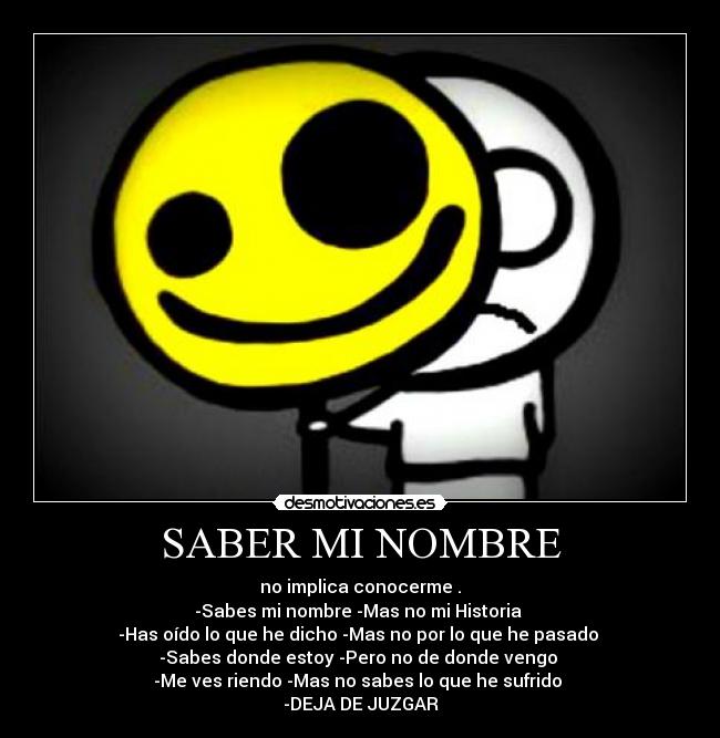 SABER MI NOMBRE - no implica conocerme .
-Sabes mi nombre -Mas no mi Historia 
-Has oído lo que he dicho -Mas no por lo que he pasado 
-Sabes donde estoy -Pero no de donde vengo 
-Me ves riendo -Mas no sabes lo que he sufrido 
-DEJA DE JUZGAR