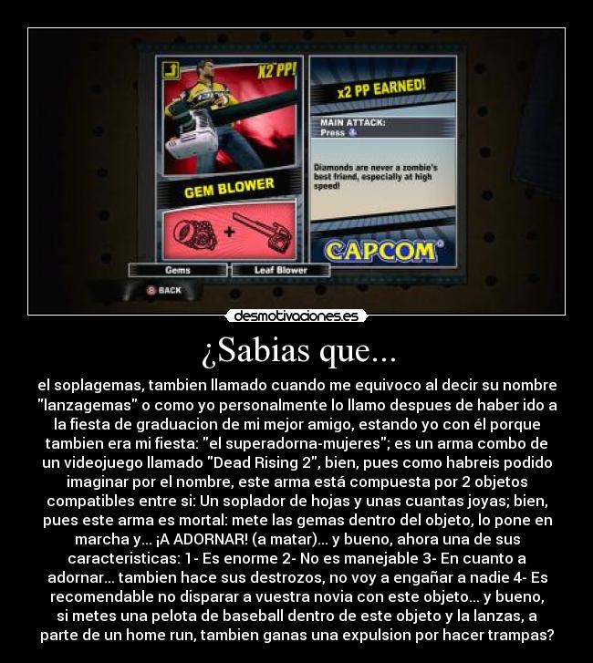 ¿Sabias que... - el soplagemas, tambien llamado cuando me equivoco al decir su nombre
lanzagemas o como yo personalmente lo llamo despues de haber ido a
la fiesta de graduacion de mi mejor amigo, estando yo con él porque
tambien era mi fiesta: el superadorna-mujeres; es un arma combo de
un videojuego llamado Dead Rising 2, bien, pues como habreis podido
imaginar por el nombre, este arma está compuesta por 2 objetos
compatibles entre si: Un soplador de hojas y unas cuantas joyas; bien,
pues este arma es mortal: mete las gemas dentro del objeto, lo pone en
marcha y... ¡A ADORNAR! (a matar)... y bueno, ahora una de sus
caracteristicas: 1- Es enorme 2- No es manejable 3- En cuanto a
adornar... tambien hace sus destrozos, no voy a engañar a nadie 4- Es
recomendable no disparar a vuestra novia con este objeto... y bueno,
si metes una pelota de baseball dentro de este objeto y la lanzas, a
parte de un home run, tambien ganas una expulsion por hacer trampas?