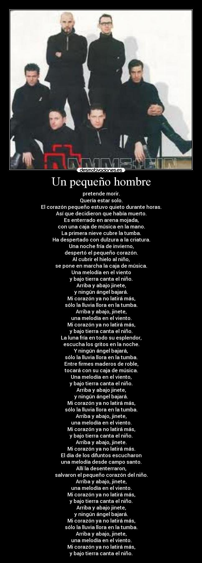 Un pequeño hombre - pretende morir.
Quería estar solo.
El corazón pequeño estuvo quieto durante horas.
Así que decidieron que había muerto.
Es enterrado en arena mojada,
con una caja de música en la mano.
La primera nieve cubre la tumba.
Ha despertado con dulzura a la criatura.
Una noche fría de invierno,
despertó el pequeño corazón.
Al cubrir el hielo al niño,
se pone en marcha la caja de música.
Una melodía en el viento
y bajo tierra canta el niño.
Arriba y abajo jinete,
y ningún ángel bajará.
Mi corazón ya no latirá más,
sólo la lluvia llora en la tumba.
Arriba y abajo, jinete,
una melodía en el viento.
Mi corazón ya no latirá más,
y bajo tierra canta el niño.
La luna fría en todo su esplendor,
escucha los gritos en la noche.
Y ningún ángel bajará,
sólo la lluvia llora en la tumba.
Entre firmes maderos de roble,
tocará con su caja de música.
Una melodía en el viento,
y bajo tierra canta el niño.
Arriba y abajo jinete,
y ningún ángel bajará.
Mi corazón ya no latirá más,
sólo la lluvia llora en la tumba.
Arriba y abajo, jinete,
una melodía en el viento.
Mi corazón ya no latirá más,
y bajo tierra canta el niño.
Arriba y abajo, jinete.
Mi corazón ya no latirá más.
El día de los difuntos escucharon
una melodía desde campo santo.
Allí la desenterraron,
salvaron el pequeño corazón del niño.
Arriba y abajo, jinete,
una melodía en el viento.
Mi corazón ya no latirá más,
y bajo tierra canta el niño.
Arriba y abajo jinete,
y ningún ángel bajará.
Mi corazón ya no latirá más,
sólo la lluvia llora en la tumba.
Arriba y abajo, jinete,
una melodía en el viento.
Mi corazón ya no latirá más,
y bajo tierra canta el niño.