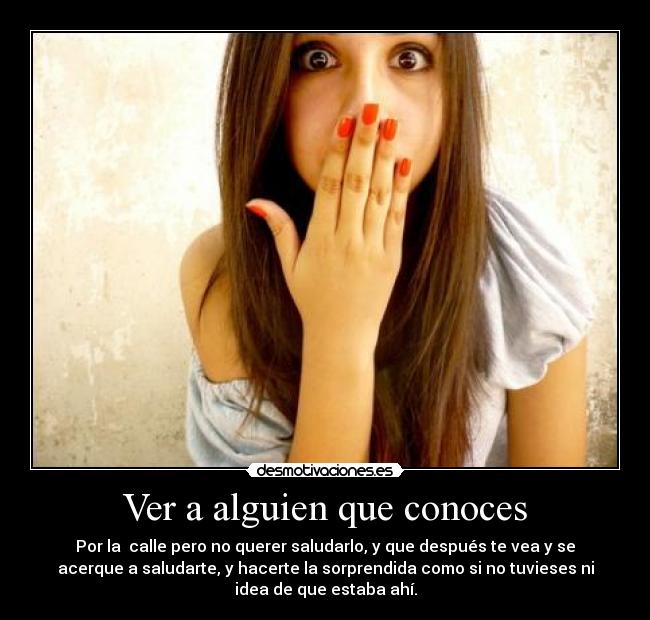 Ver a alguien que conoces - Por la calle pero no querer saludarlo, y que después te vea y se
acerque a saludarte, y hacerte la sorprendida como si no tuvieses ni
idea de que estaba ahí.