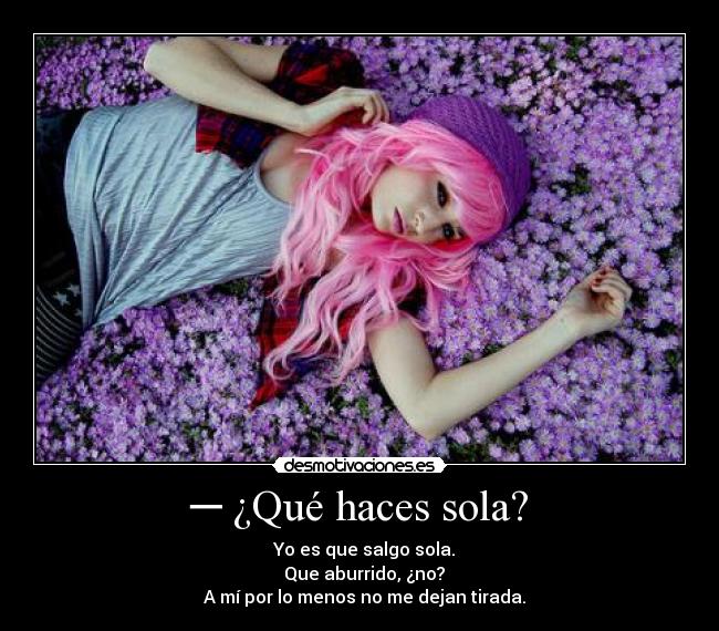 ─ ¿Qué haces sola? - ─ Yo es que salgo sola.
─ Que aburrido, ¿no?
─ A mí por lo menos no me dejan tirada.