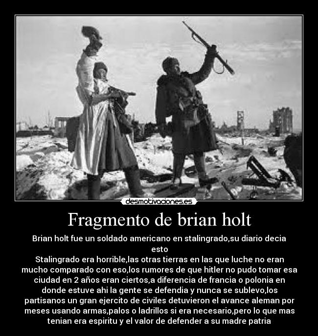 Fragmento de brian holt - Brian holt fue un soldado americano en stalingrado,su diario decia
esto
Stalingrado era horrible,las otras tierras en las que luche no eran
mucho comparado con eso,los rumores de que hitler no pudo tomar esa
ciudad en 2 años eran ciertos,a diferencia de francia o polonia en
donde estuve ahi la gente se defendia y nunca se sublevo,los
partisanos un gran ejercito de civiles detuvieron el avance aleman por
meses usando armas,palos o ladrillos si era necesario,pero lo que mas
tenian era espiritu y el valor de defender a su madre patria
