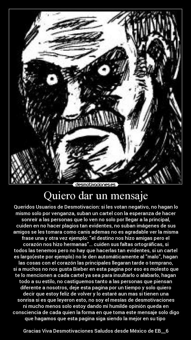 Quiero dar un mensaje - Queridos Usuarios de Desmotivacion: si les votan negativo, no hagan lo
mismo solo por venganza, suban un cartel con la esperanza de hacer
sonreír a las personas que lo ven no solo por llegar a la principal,
cuiden en no hacer plagios tan evidentes, no suban imágenes de sus
amigos se les tomara como canis ademas no es agradable ver la misma
frase una y otra vez ejemplo: el destino nos hizo amigas pero el
corazón nos hizo hermanas... cuiden sus faltas ortográficas, si
todos las tenemos pero no hay que hacerlas tan evidentes, si un cartel
es largo(este por ejemplo) no le den automáticamente al malo, hagan
las cosas con el corazón las principales llegaran tarde o temprano,
si a muchos no nos gusta Bieber en esta pagina por eso es molesto que
te lo mencionen a cada cartel ya sea para insultarlo o alabarlo, hagan
todo a su estilo, no castiguemos tanto a las personas que piensan
diferente a nosotros, deje esta pagina por un tiempo y solo quiero
decir que estoy feliz de volver y lo estaré aun mas si tienen una
sonrisa si es que leyeron esto, no soy el mesías de desmotivaciones
ni mucho menos solo estoy dando mi humilde opinión queda en
consciencia de cada quien la forma en que toma este mensaje solo digo
que hagamos que esta pagina siga siendo la mejor en su tipo 

Gracias Viva Desmotivaciones Saludos desde México de EB__6