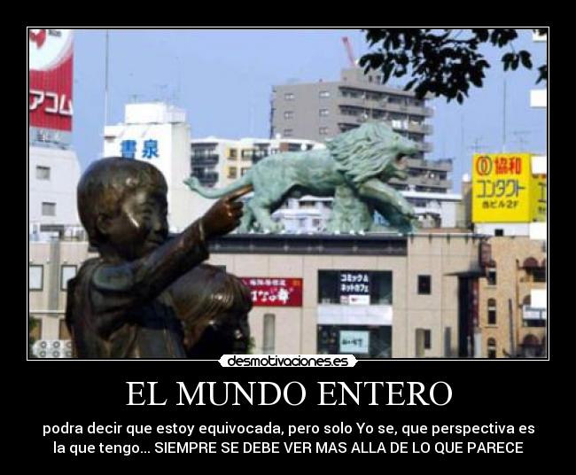 EL MUNDO ENTERO - podra decir que estoy equivocada, pero solo Yo se, que perspectiva es
la que tengo... SIEMPRE SE DEBE VER MAS ALLA DE LO QUE PARECE