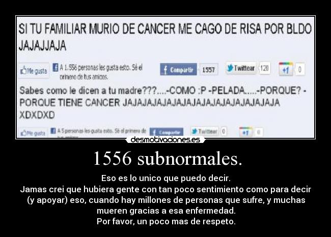 1556 subnormales. - Eso es lo unico que puedo decir.
Jamas crei que hubiera gente con tan poco sentimiento como para decir
(y apoyar) eso, cuando hay millones de personas que sufre, y muchas
mueren gracias a esa enfermedad.
Por favor, un poco mas de respeto.