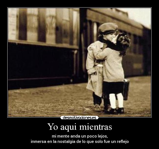 Yo aqui mientras - mi mente anda un poco lejos,
inmersa en la nostalgia de lo que solo fue un reflejo