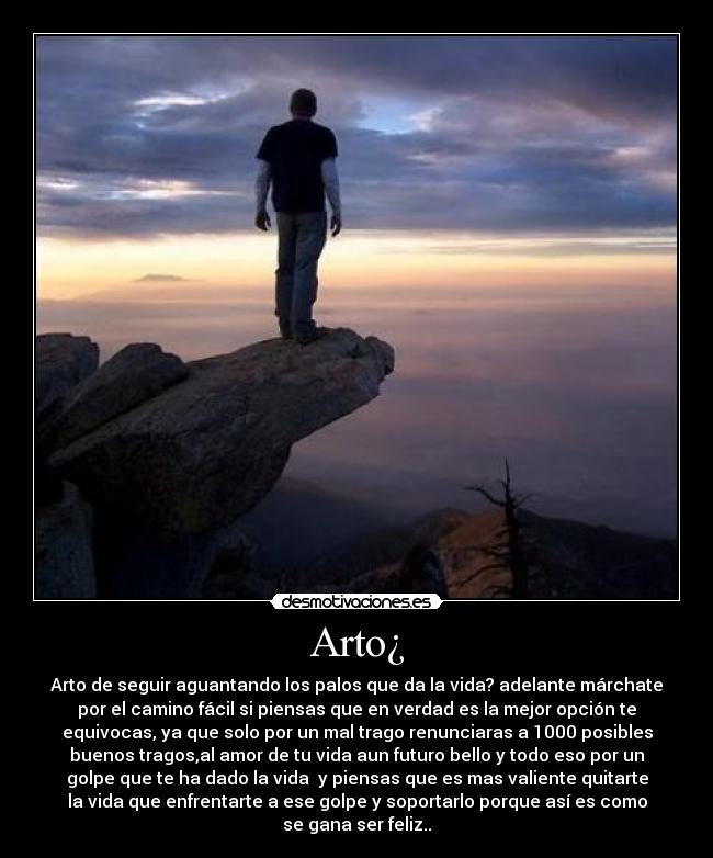 Arto¿ - Arto de seguir aguantando los palos que da la vida? adelante márchate
por el camino fácil si piensas que en verdad es la mejor opción te
equivocas, ya que solo por un mal trago renunciaras a 1000 posibles
buenos tragos,al amor de tu vida aun futuro bello y todo eso por un
golpe que te ha dado la vida y piensas que es mas valiente quitarte
la vida que enfrentarte a ese golpe y soportarlo porque así es como
se gana ser feliz..