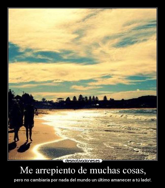 Me arrepiento de muchas cosas, - pero no cambiaría por nada del mundo un último amanecer a tú lado!.