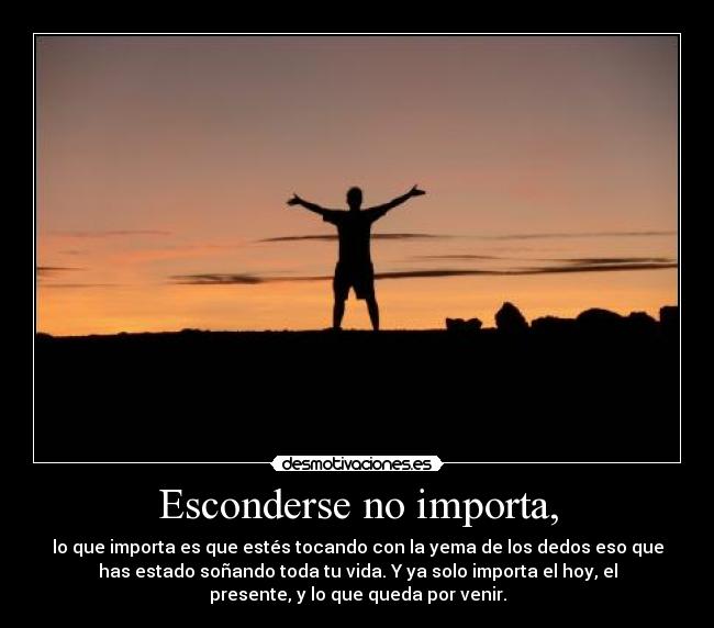 Esconderse no importa, - lo que importa es que estés tocando con la yema de los dedos eso que
has estado soñando toda tu vida. Y ya solo importa el hoy, el
presente, y lo que queda por venir.