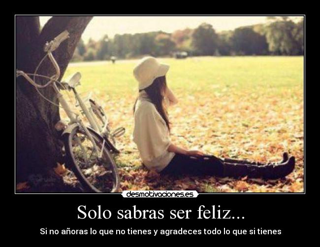 Solo sabras ser feliz... - Si no añoras lo que no tienes y agradeces todo lo que si tienes