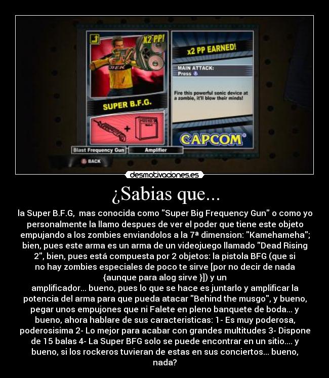 ¿Sabias que... - la Super B.F.G,  mas conocida como Super Big Frequency Gun o como yo
personalmente la llamo despues de ver el poder que tiene este objeto
empujando a los zombies enviandolos a la 7ª dimension: Kamehameha;
bien, pues este arma es un arma de un videojuego llamado Dead Rising
2, bien, pues está compuesta por 2 objetos: la pistola BFG (que si
no hay zombies especiales de poco te sirve [por no decir de nada
{aunque para alog sirve }]) y un
amplificador... bueno, pues lo que se hace es juntarlo y amplificar la
potencia del arma para que pueda atacar Behind the musgo, y bueno,
pegar unos empujones que ni Falete en pleno banquete de boda... y
bueno, ahora hablare de sus caracteristicas: 1- Es muy poderosa,
poderosisima 2- Lo mejor para acabar con grandes multitudes 3- Dispone
de 15 balas 4- La Super BFG solo se puede encontrar en un sitio.... y
bueno, si los rockeros tuvieran de estas en sus conciertos... bueno,
nada?