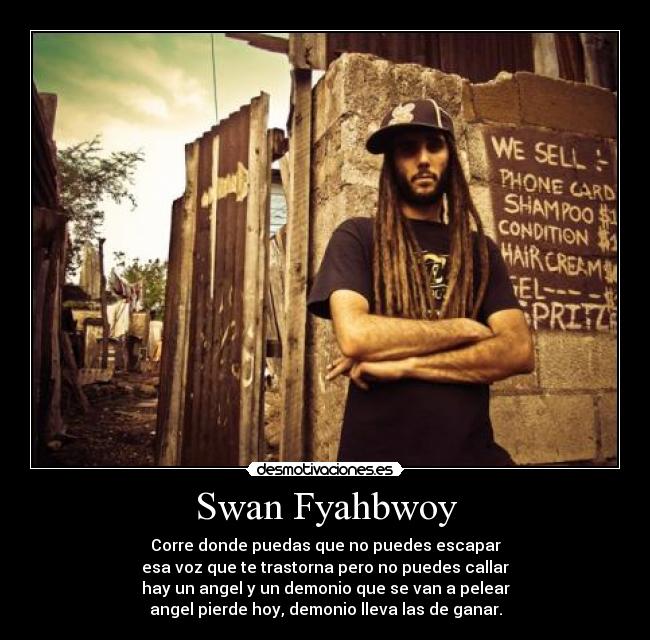 Swan Fyahbwoy - Corre donde puedas que no puedes escapar
esa voz que te trastorna pero no puedes callar
hay un angel y un demonio que se van a pelear
angel pierde hoy, demonio lleva las de ganar.