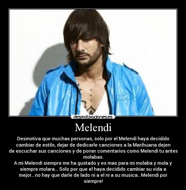 Melendi - Desmotiva que muchas personas, solo por el Melendi haya decidido
cambiar de estilo, dejar de dedicarle canciones a la Marihuana dejen
de escuchar sus canciones y de poner comentarios como Melendi tu antes
molabas.
A mi Melendi siempre me ha gustado y es mas para mi molaba y mola y
siempre molara... Solo por que el haya decidido cambiar su vida a
mejor.. no hay que darle de lado ni a el ni a su musica.. Melendi por
siempre!