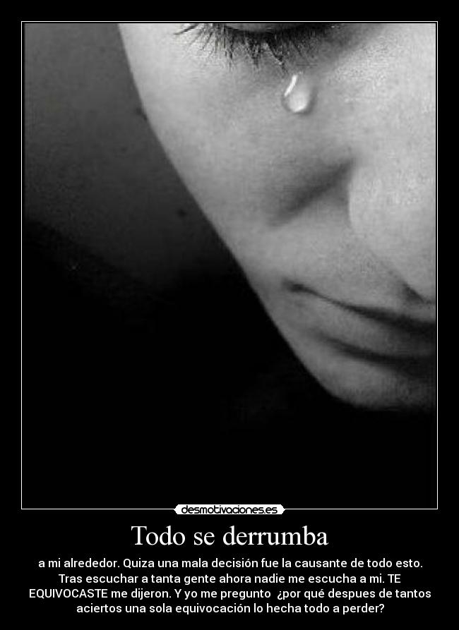 Todo se derrumba - a mi alrededor. Quiza una mala decisión fue la causante de todo esto.
Tras escuchar a tanta gente ahora nadie me escucha a mi. TE
EQUIVOCASTE me dijeron. Y yo me pregunto  ¿por qué despues de tantos
aciertos una sola equivocación lo hecha todo a perder?