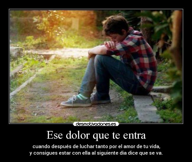 Ese dolor que te entra - cuando después de luchar tanto por el amor de tu vida,
y consigues estar con ella al siguiente dia dice que se va.
