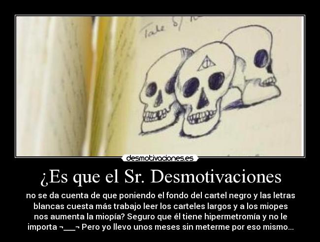 ¿Es que el Sr. Desmotivaciones - no se da cuenta de que poniendo el fondo del cartel negro y las letras
blancas cuesta más trabajo leer los carteles largos y a los miopes
nos aumenta la miopía? Seguro que él tiene hipermetromía y no le
importa ¬___¬ Pero yo llevo unos meses sin meterme por eso mismo...