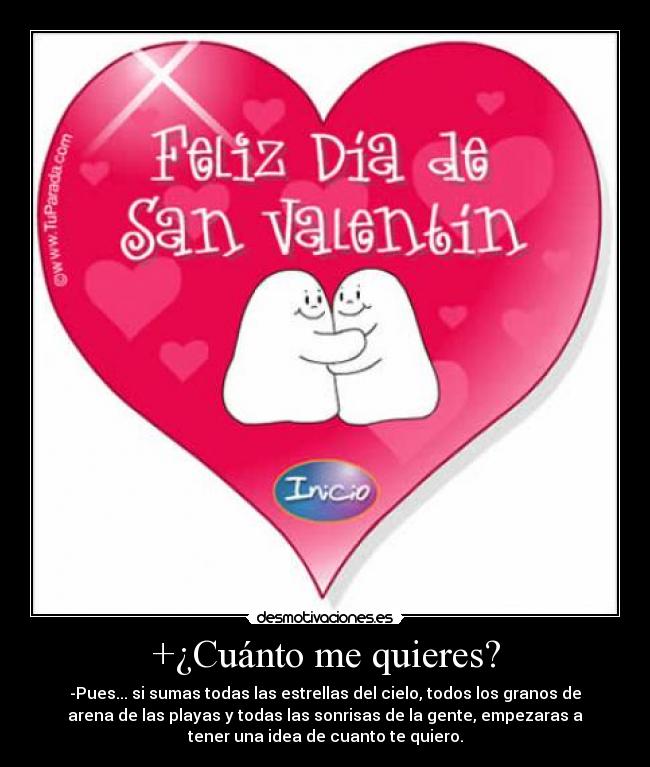 +¿Cuánto me quieres? - -Pues... si sumas todas las estrellas del cielo, todos los granos de
arena de las playas y todas las sonrisas de la gente, empezaras a
tener una idea de cuanto te quiero.
