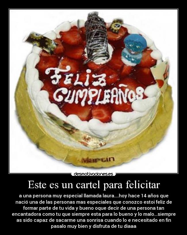 Este es un cartel para felicitar - a una persona muy especial llamada laura....hoy hace 14 años que
nació una de las personas mas especiales que conozco estoi feliz de
formar parte de tu vida y bueno oque decir de una persona tan
encantadora como tu que siempre esta para lo bueno y lo malo...siempre
as sido capaz de sacarme una sonrisa cuando lo e necesitado en fin
pasalo muy bien y disfruta de tu diaaa