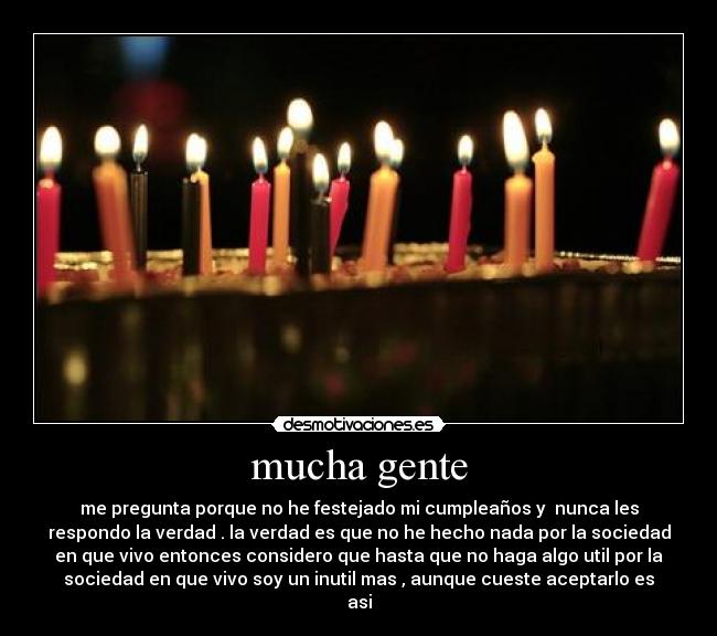 mucha gente - me pregunta porque no he festejado mi cumpleaños y  nunca les
respondo la verdad . la verdad es que no he hecho nada por la sociedad
en que vivo entonces considero que hasta que no haga algo util por la
sociedad en que vivo soy un inutil mas , aunque cueste aceptarlo es
asi