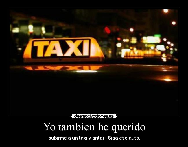 Yo tambien he querido - subirme a un taxi y gritar : Siga ese auto.