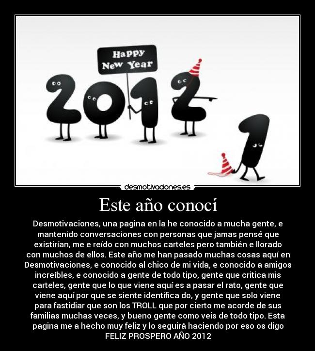 Este año conocí - Desmotivaciones, una pagina en la he conocido a mucha gente, e
mantenido conversaciones con personas que jamas pensé que
existirían, me e reído con muchos carteles pero también e llorado
con muchos de ellos. Este año me han pasado muchas cosas aquí en
Desmotivaciones, e conocido al chico de mi vida, e conocido a amigos
increíbles, e conocido a gente de todo tipo, gente que critica mis
carteles, gente que lo que viene aquí es a pasar el rato, gente que
viene aquí por que se siente identifica do, y gente que solo viene
para fastidiar que son los TROLL que por cierto me acorde de sus
familias muchas veces, y bueno gente como veis de todo tipo. Esta
pagina me a hecho muy feliz y lo seguirá haciendo por eso os digo
FELIZ PROSPERO AÑO 2012