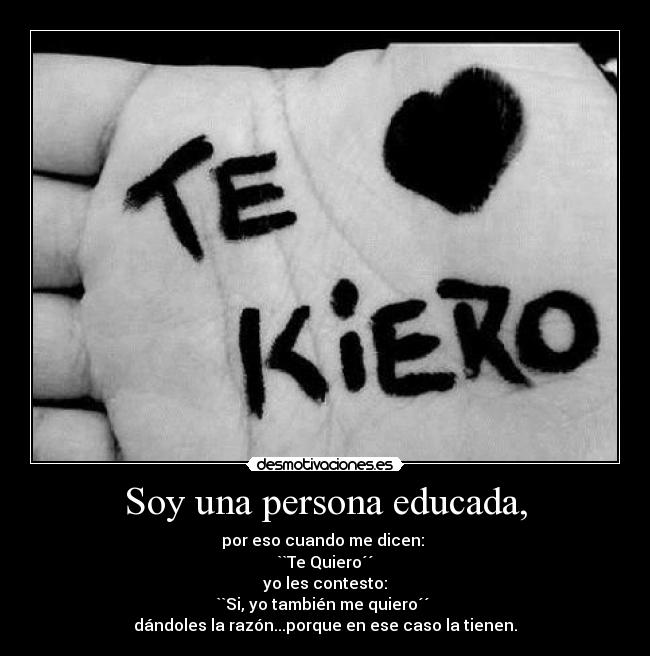 Soy una persona educada, - por eso cuando me dicen:
``Te Quiero´´
yo les contesto:
``Si, yo también me quiero´´
dándoles la razón...porque en ese caso la tienen.