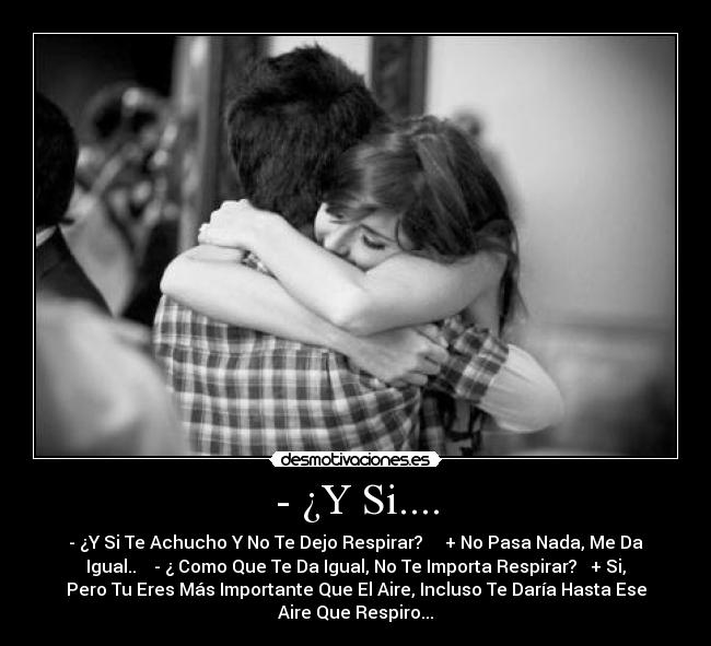 - ¿Y Si.... - - ¿Y Si Te Achucho Y No Te Dejo Respirar? + No Pasa Nada, Me Da
Igual.. - ¿ Como Que Te Da Igual, No Te Importa Respirar? + Si,
Pero Tu Eres Más Importante Que El Aire, Incluso Te Daría Hasta Ese
Aire Que Respiro...