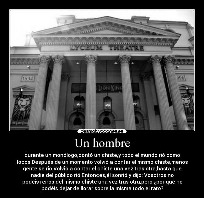 Un hombre - durante un monólogo,contó un chiste,y todo el mundo rió como
locos.Después de un momento volvió a contar el mismo chiste,menos
gente se rió.Volvió a contar el chiste una vez tras otra,hasta que
nadie del público rió.Entonces,él sonrió y dijo: Vosotros no
podéis reíros del mismo chiste una vez tras otra,pero ¿por qué no
podéis dejar de llorar sobre la misma todo el rato?
