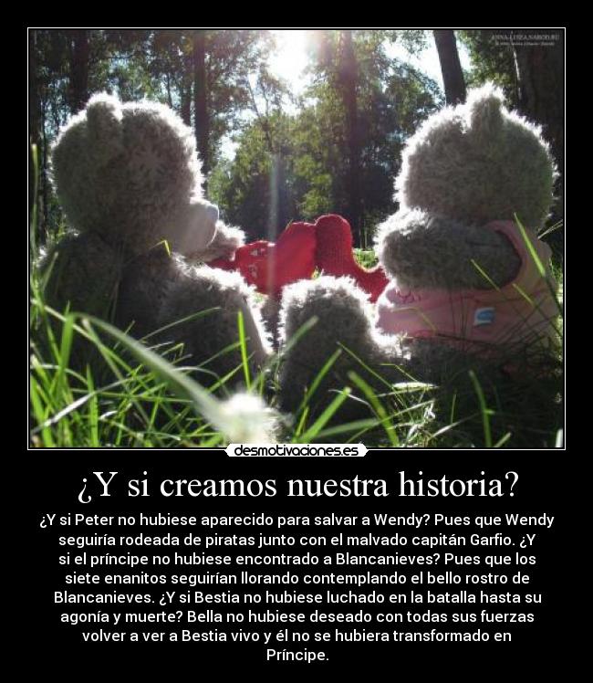 ¿Y si creamos nuestra historia? - ¿Y si Peter no hubiese aparecido para salvar a Wendy? Pues que Wendy
seguiría rodeada de piratas junto con el malvado capitán Garfio. ¿Y
si el príncipe no hubiese encontrado a Blancanieves? Pues que los
siete enanitos seguirían llorando contemplando el bello rostro de
Blancanieves. ¿Y si Bestia no hubiese luchado en la batalla hasta su
agonía y muerte? Bella no hubiese deseado con todas sus fuerzas
volver a ver a Bestia vivo y él no se hubiera transformado en
Príncipe.
