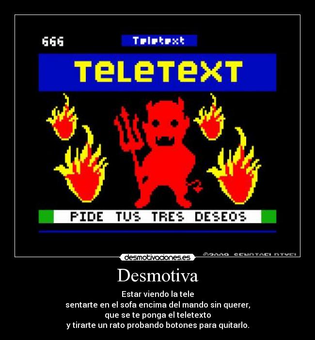 Desmotiva - Estar viendo la tele
sentarte en el sofa encima del mando sin querer,
que se te ponga el teletexto
y tirarte un rato probando botones para quitarlo.
