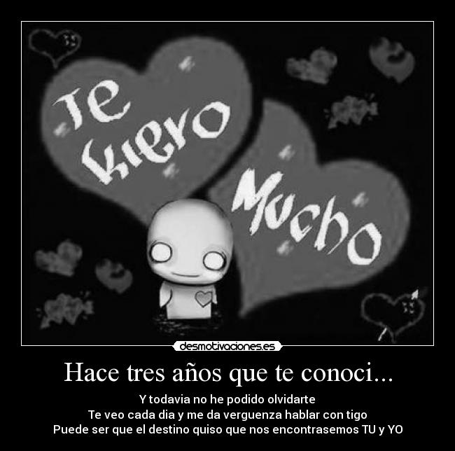 Hace tres años que te conoci... - Y todavia no he podido olvidarte
Te veo cada dia y me da verguenza hablar con tigo
Puede ser que el destino quiso que nos encontrasemos TU y YO