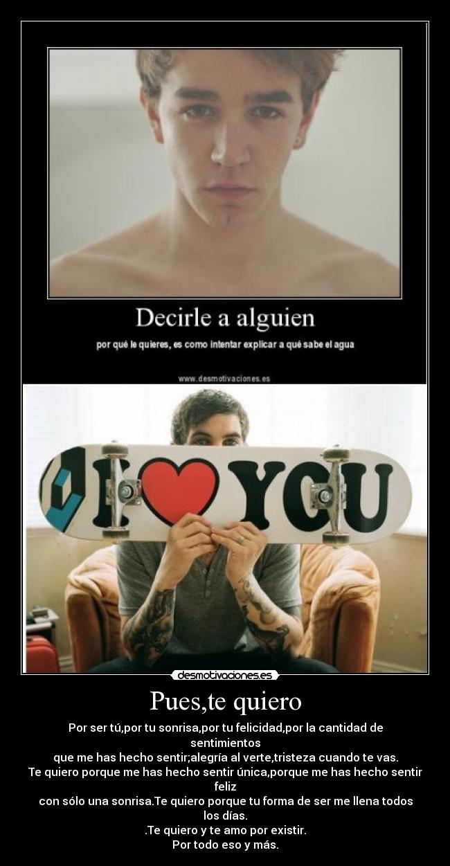 Pues,te quiero - Por ser tú,por tu sonrisa,por tu felicidad,por la cantidad de sentimientos
que me has hecho sentir;alegría al verte,tristeza cuando te vas.
Te quiero porque me has hecho sentir única,porque me has hecho sentir feliz
con sólo una sonrisa.Te quiero porque tu forma de ser me llena todos los días.
.Te quiero y te amo por existir.
Por todo eso y más.